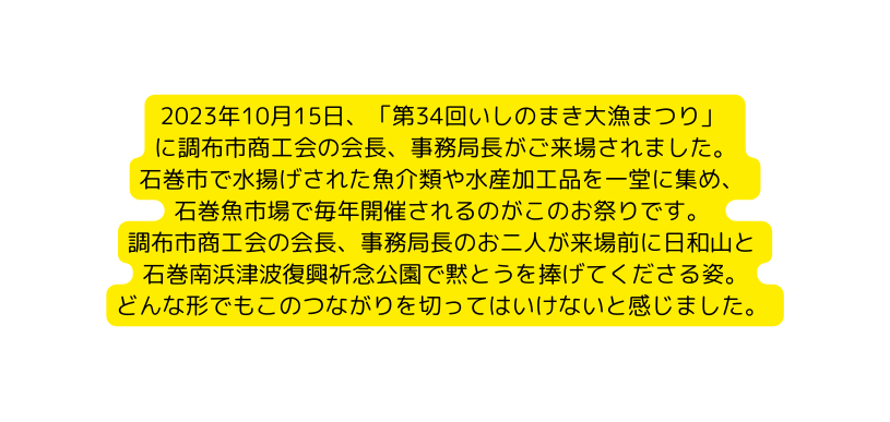 2023年10月15日 第34回いしのまき大漁まつり に調布市商工会の会長 事務局長がご来場されました 石巻市で水揚げされた魚介類や水産加工品を一堂に集め 石巻魚市場で毎年開催されるのがこのお祭りです 調布市商工会の会長 事務局長のお二人が来場前に日和山と 石巻南浜津波復興祈念公園で黙とうを捧げてくださる姿 どんな形でもこのつながりを切ってはいけないと感じました