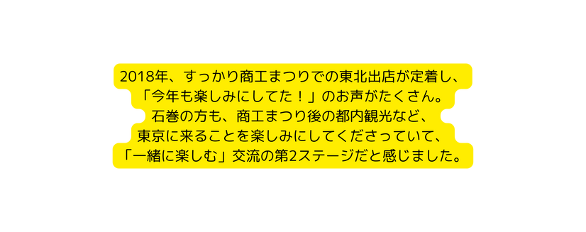 2018年 すっかり商工まつりでの東北出店が定着し 今年も楽しみにしてた のお声がたくさん 石巻の方も 商工まつり後の都内観光など 東京に来ることを楽しみにしてくださっていて 一緒に楽しむ 交流の第2ステージだと感じました