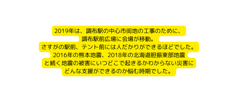 2019年は 調布駅の中心市街地の工事のために 調布駅前広場に会場が移動 さすがの駅前 テント前には人だかりができるほどでした 2016年の熊本地震 2018年の北海道胆振東部地震 と続く地震の被害にいつどこで起きるかわからない災害に どんな支援ができるのか悩む時期でした