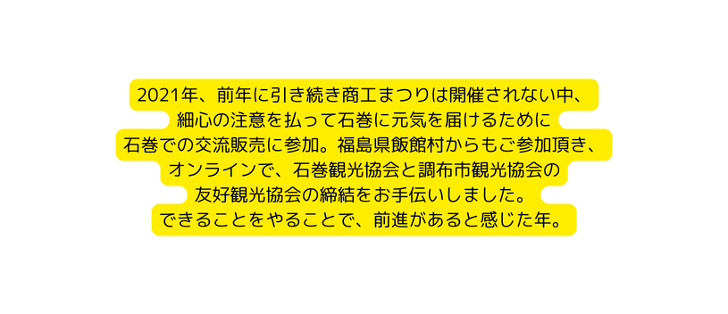 2021年 前年に引き続き商工まつりは開催されない中 細心の注意を払って石巻に元気を届けるために 石巻での交流販売に参加 福島県飯館村からもご参加頂き オンラインで 石巻観光協会と調布市観光協会の 友好観光協会の締結をお手伝いしました できることをやることで 前進があると感じた年