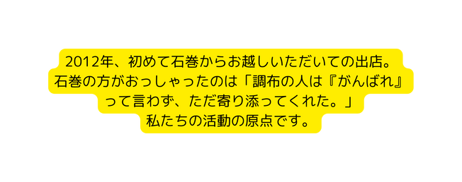 2012年 初めて石巻からお越しいただいての出店 石巻の方がおっしゃったのは 調布の人は がんばれ って言わず ただ寄り添ってくれた 私たちの活動の原点です