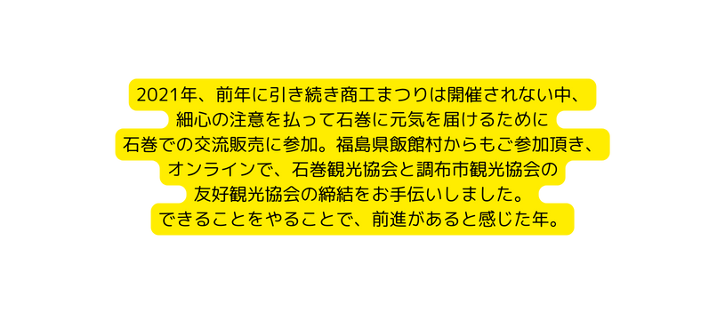 2021年 前年に引き続き商工まつりは開催されない中 細心の注意を払って石巻に元気を届けるために 石巻での交流販売に参加 福島県飯館村からもご参加頂き オンラインで 石巻観光協会と調布市観光協会の 友好観光協会の締結をお手伝いしました できることをやることで 前進があると感じた年