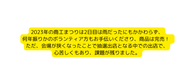 2023年の商工まつりは2日目は雨だったにもかかわらず 何年振りかのボランティア方もお手伝いくださり 商品は完売 ただ 会場が狭くなったことで抽選出店となる中での出店で 心苦しくもあり 課題が残りました