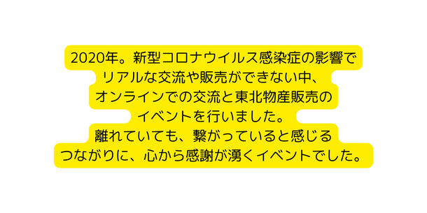 2020年 新型コロナウイルス感染症の影響で リアルな交流や販売ができない中 オンラインでの交流と東北物産販売の イベントを行いました 離れていても 繋がっていると感じる つながりに 心から感謝が湧くイベントでした