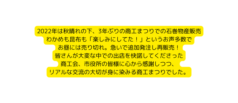 2022年は秋晴れの下 3年ぶりの商工まつりでの石巻物産販売 わかめも昆布も 楽しみにしてた というお声多数で お昼には売り切れ 急いで追加発注し再販売 皆さんが大変な中での出店を快諾してくださった 商工会 市役所の皆様に心から感謝しつつ リアルな交流の大切が身に染みる商工まつりでした