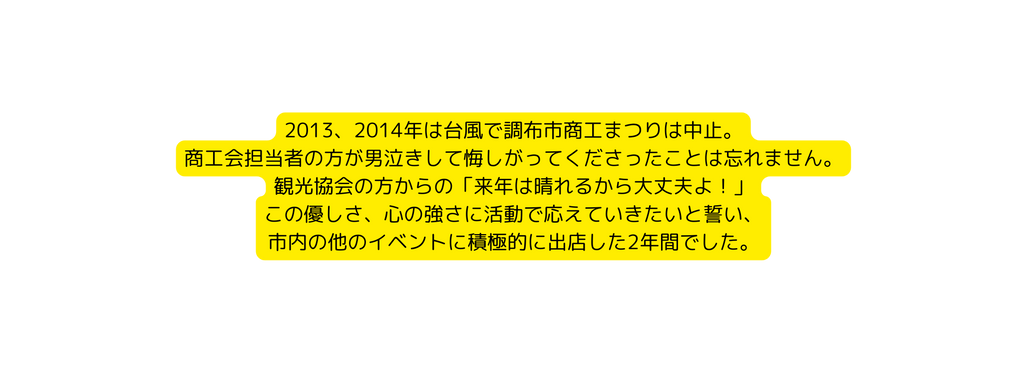 2013 2014年は台風で調布市商工まつりは中止 商工会担当者の方が男泣きして悔しがってくださったことは忘れません 観光協会の方からの 来年は晴れるから大丈夫よ この優しさ 心の強さに活動で応えていきたいと誓い 市内の他のイベントに積極的に出店した2年間でした